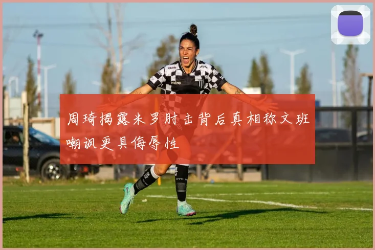 周琦揭露米罗肘击背后真相称文班嘲讽更具侮辱性