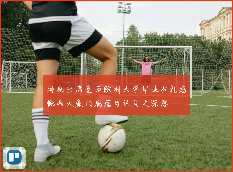 海纳出席皇马欧洲大学毕业典礼感慨两大豪门底蕴与认同之深厚