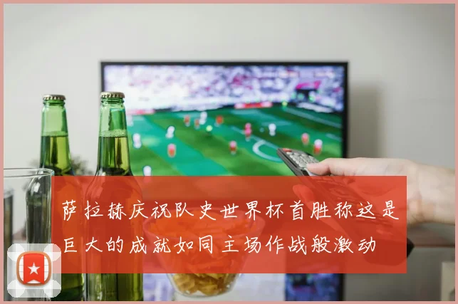 萨拉赫庆祝队史世界杯首胜称这是巨大的成就如同主场作战般激动