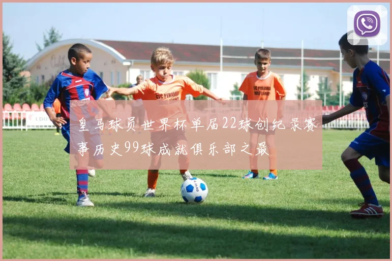 皇马球员世界杯单届22球创纪录赛事历史99球成就俱乐部之最