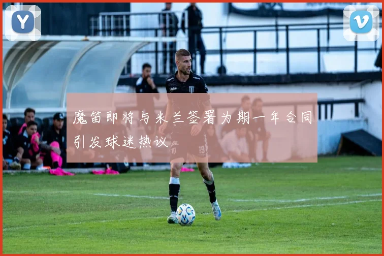 魔笛即将与米兰签署为期一年合同引发球迷热议