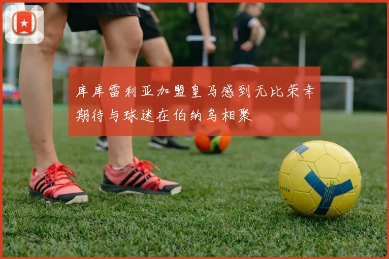 库库雷利亚加盟皇马感到无比荣幸期待与球迷在伯纳乌相聚