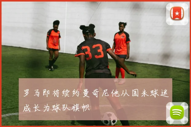罗马即将续约曼奇尼他从国米球迷成长为球队旗帜