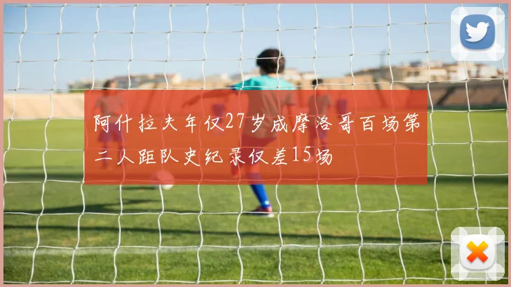 阿什拉夫年仅27岁成摩洛哥百场第二人距队史纪录仅差15场