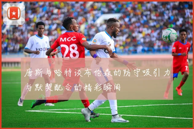 唐斯与哈特谈布伦森的防守吸引力与默契配合的精彩瞬间