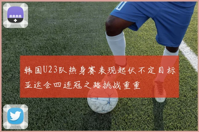 韩国U23队热身赛表现起伏不定目标亚运会四连冠之路挑战重重