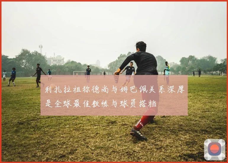 利扎拉祖称德尚与姆巴佩关系深厚是全球最佳教练与球员搭档