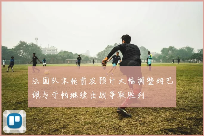 法国队末轮首发预计大幅调整姆巴佩与于帕继续出战争取胜利
