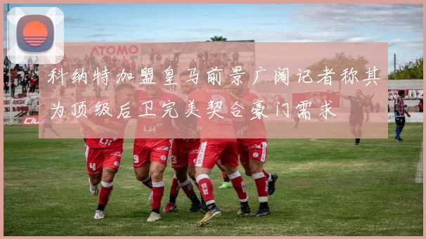 科纳特加盟皇马前景广阔记者称其为顶级后卫完美契合豪门需求