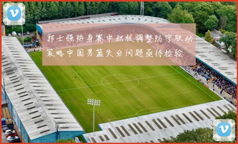 郭士强热身赛中积极调整防守联动策略中国男篮失分问题亟待检验
