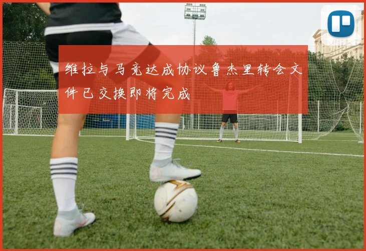 维拉与马竞达成协议鲁杰里转会文件已交换即将完成