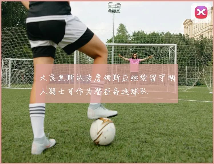 大莫里斯认为詹姆斯应继续留守湖人骑士可作为潜在备选球队