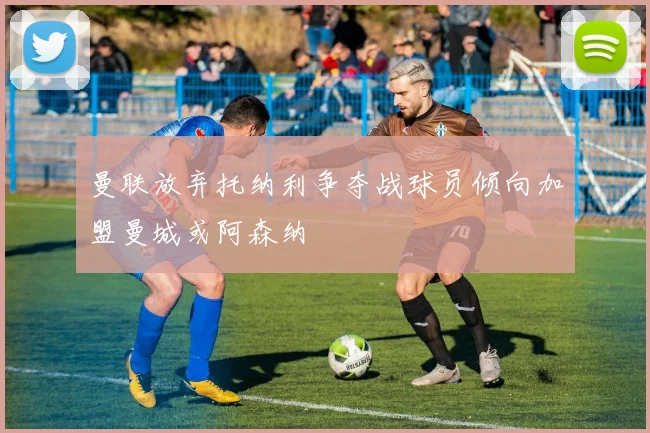 曼联放弃托纳利争夺战球员倾向加盟曼城或阿森纳