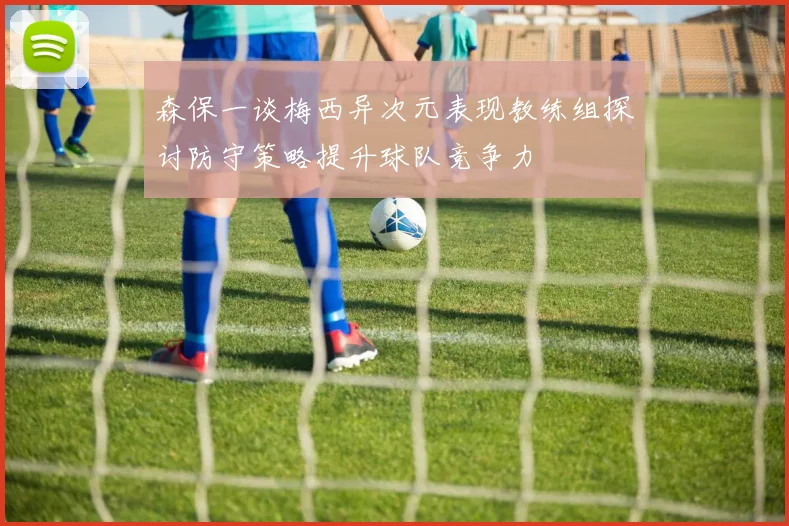 森保一谈梅西异次元表现教练组探讨防守策略提升球队竞争力