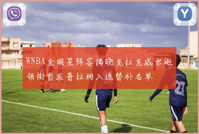 WNBA全明星阵容揭晓克拉克威尔逊领衔首发普拉姆入选替补名单