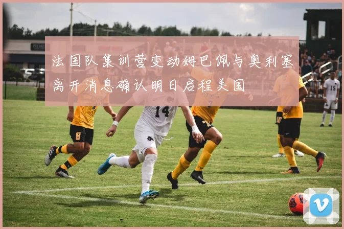 法国队集训营变动姆巴佩与奥利塞离开消息确认明日启程美国