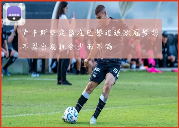 卢卡斯坚定留在巴黎追逐欧冠梦想不因出场机会少而不满