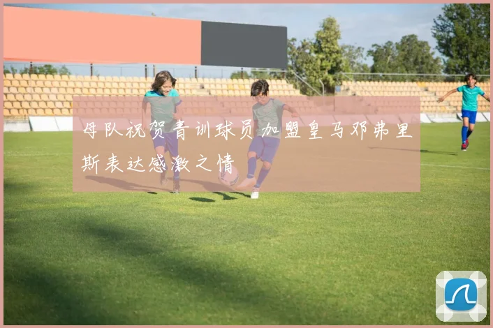 母队祝贺青训球员加盟皇马邓弗里斯表达感激之情