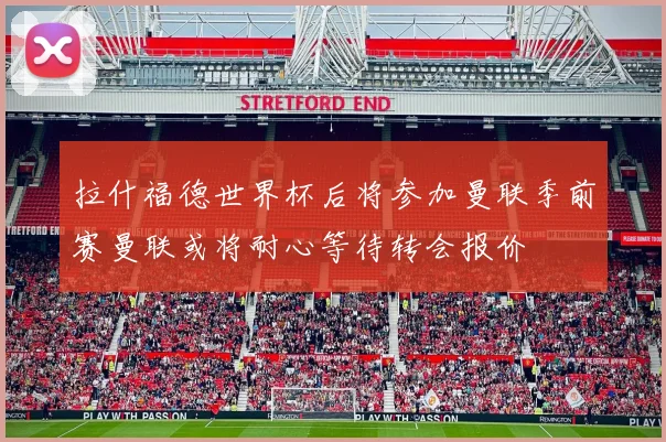 拉什福德世界杯后将参加曼联季前赛曼联或将耐心等待转会报价