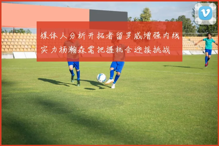 媒体人分析开拓者留罗威增强内线实力杨瀚森需把握机会迎接挑战